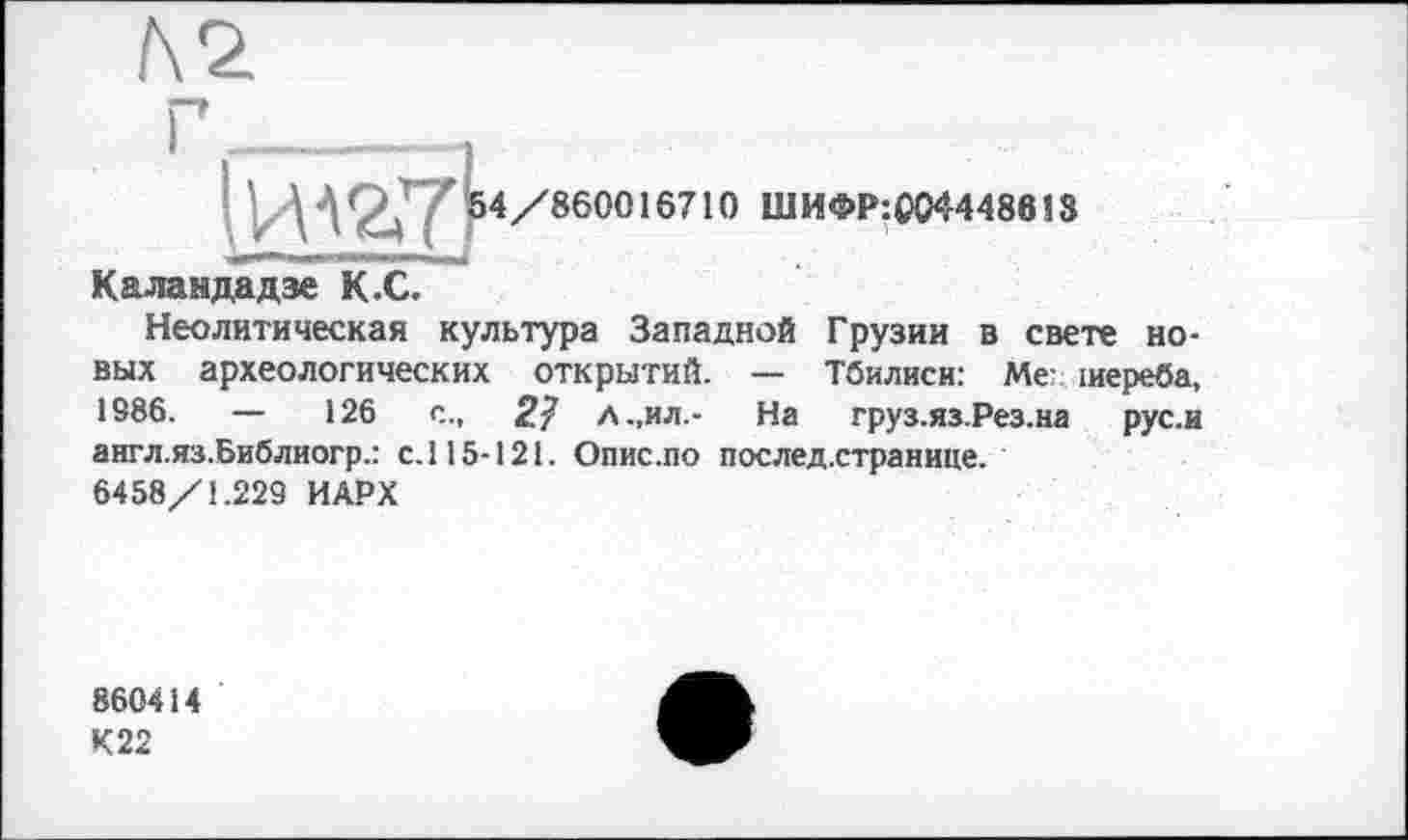 ﻿
4/860016710 ШИФР:£044486ІЗ
Каландадзе К.С.
Неолитическая культура Западной Грузии в свете новых археологических открытий. — Тбилиси: Мег іиереба, 1986. — 126 с., 2? Л.,ил.- На груз.яз.Рез.на рус.и англ.яз.Библиогр.: с.115-121. Опис.по послед.странице.
6458/1.229 ИАРХ
860414
К22